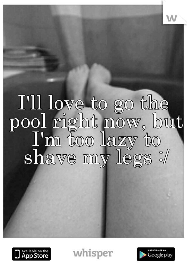 I'll love to go the pool right now, but I'm too lazy to shave my legs :/