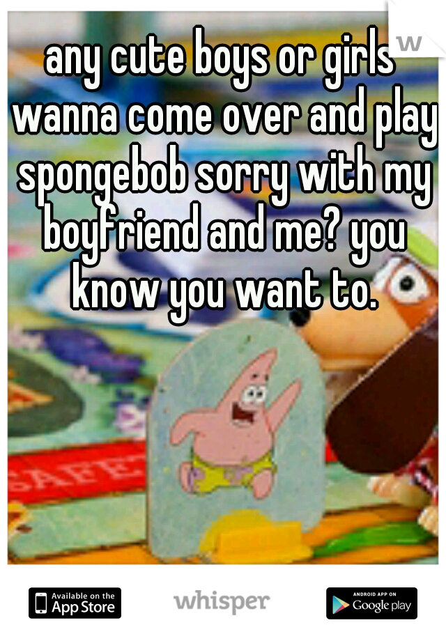 any cute boys or girls wanna come over and play spongebob sorry with my boyfriend and me? you know you want to.
