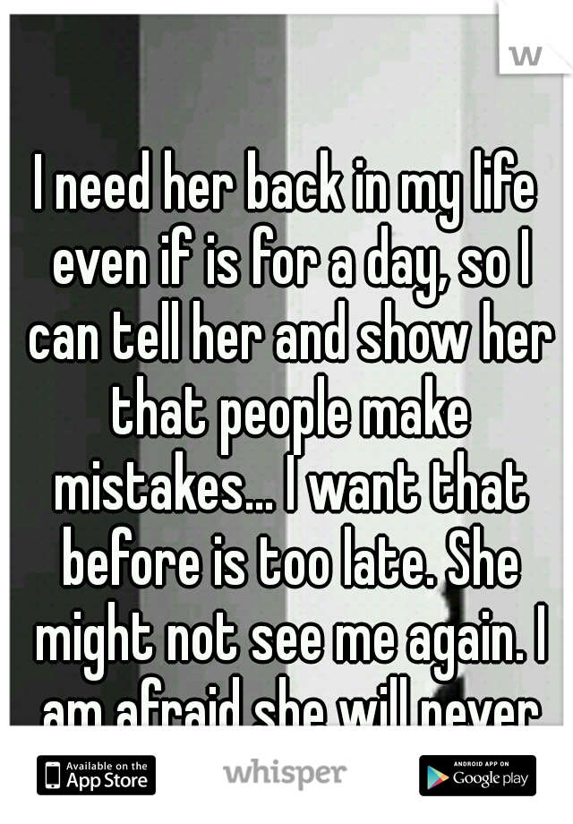 I need her back in my life even if is for a day, so I can tell her and show her that people make mistakes... I want that before is too late. She might not see me again. I am afraid she will never know