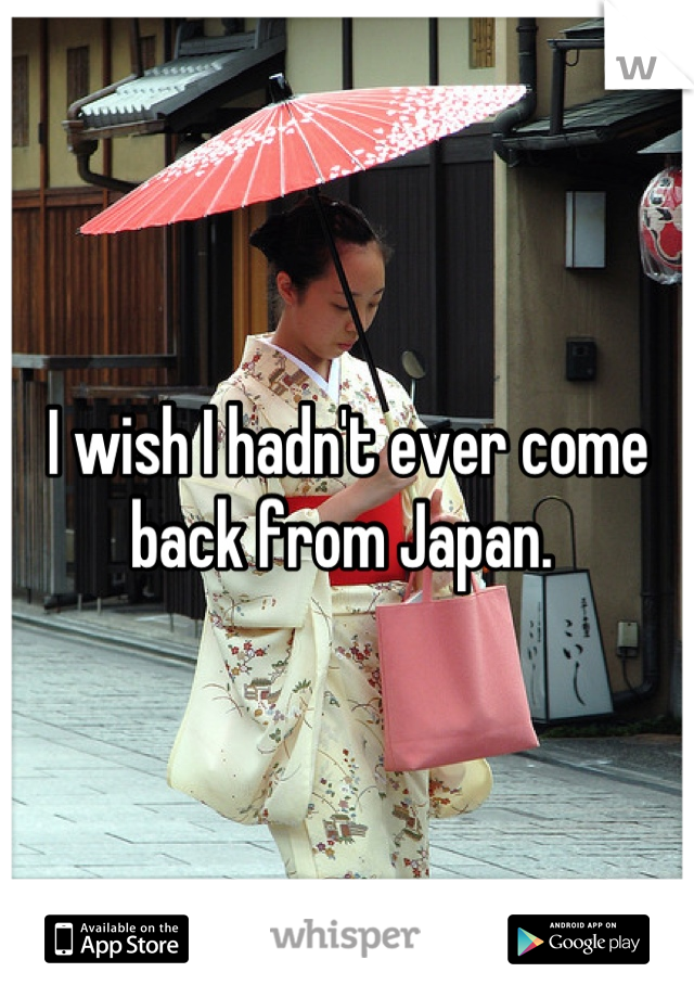 I wish I hadn't ever come back from Japan. 