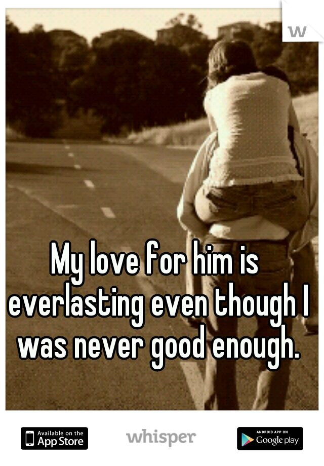 My love for him is everlasting even though I was never good enough.