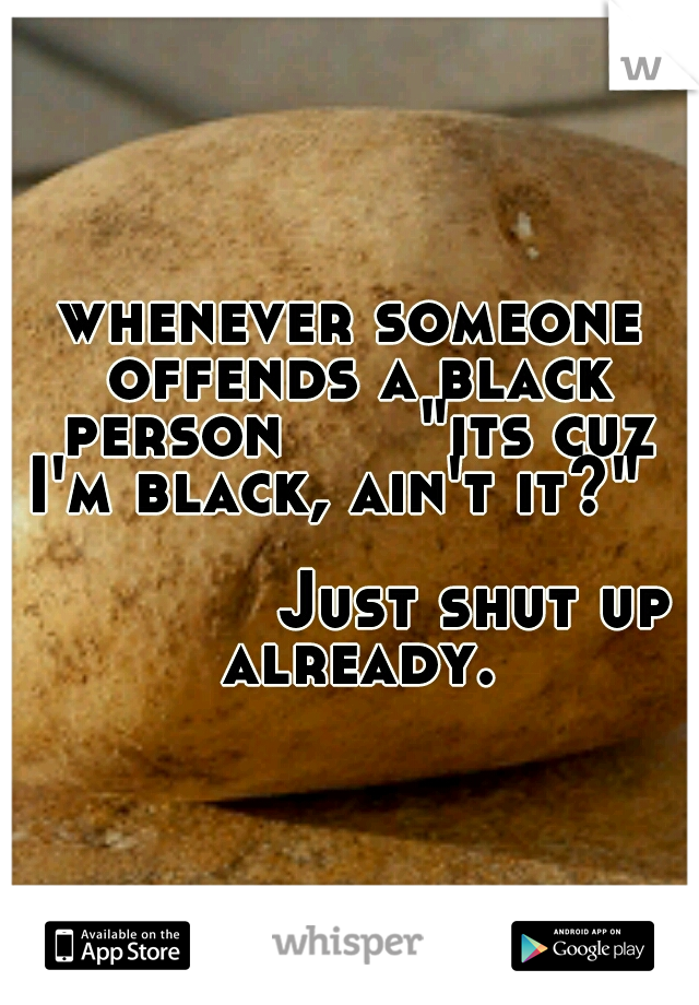whenever someone offends a black person
     "its cuz I'm black, ain't it?"
                                               Just shut up already.