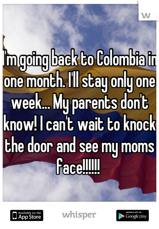 I'm going back to Colombia in one month. I'll stay only one week... My parents don't know! I can't wait to knock the door and see my moms face!!!!!! 