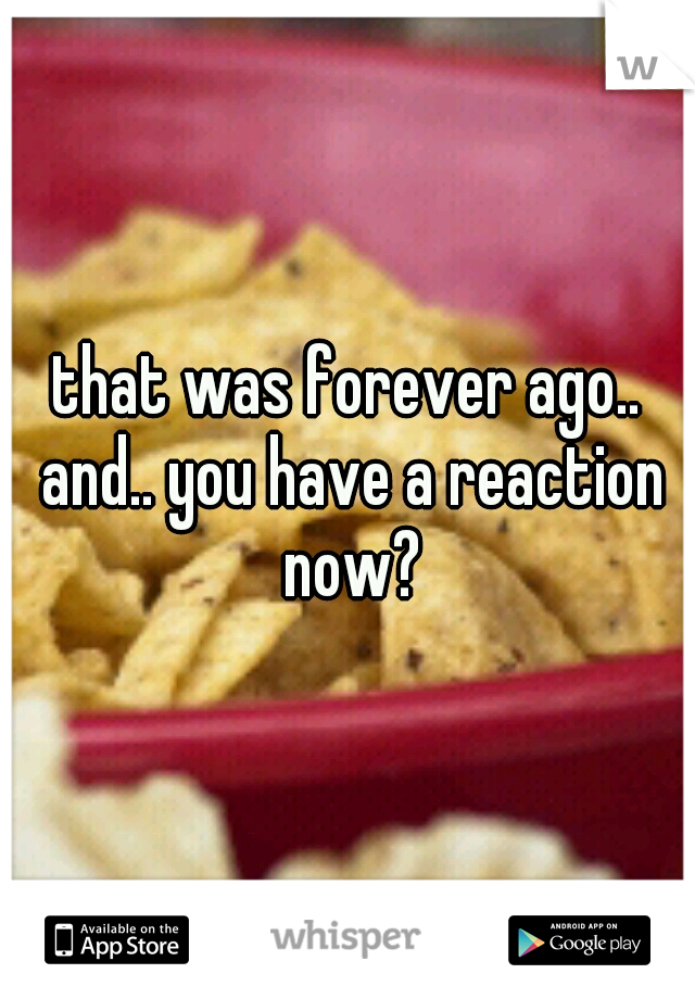 that was forever ago.. and.. you have a reaction now?
