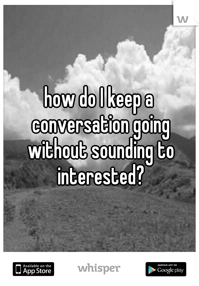 how do I keep a conversation going without sounding to interested?