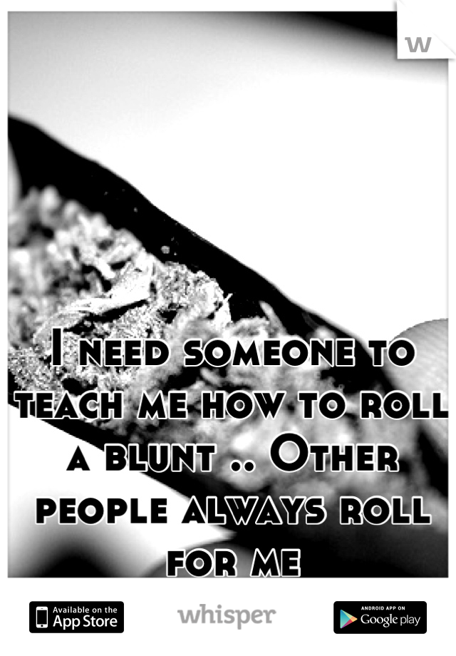 I need someone to teach me how to roll a blunt .. Other people always roll for me