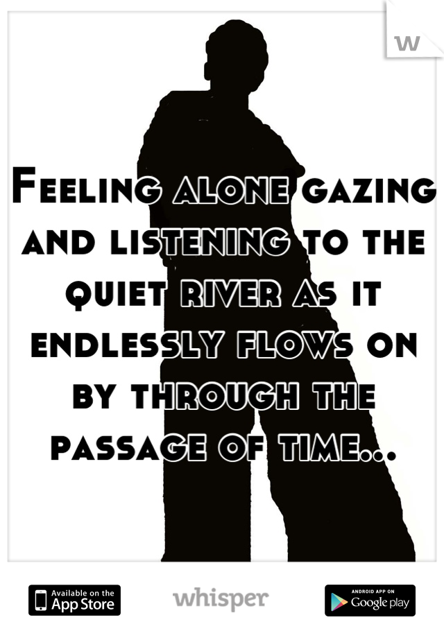 Feeling alone gazing and listening to the quiet river as it endlessly flows on by through the passage of time...