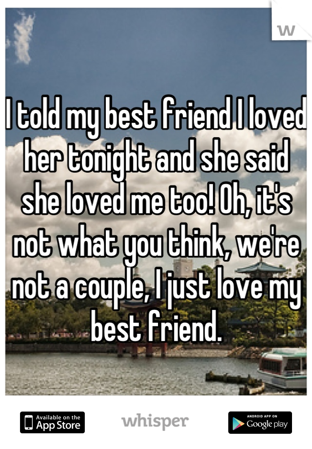 I told my best friend I loved her tonight and she said she loved me too! Oh, it's not what you think, we're not a couple, I just love my best friend.