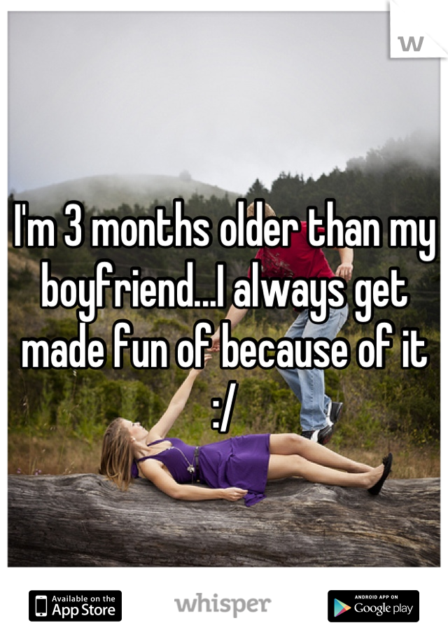 I'm 3 months older than my boyfriend...I always get made fun of because of it :/