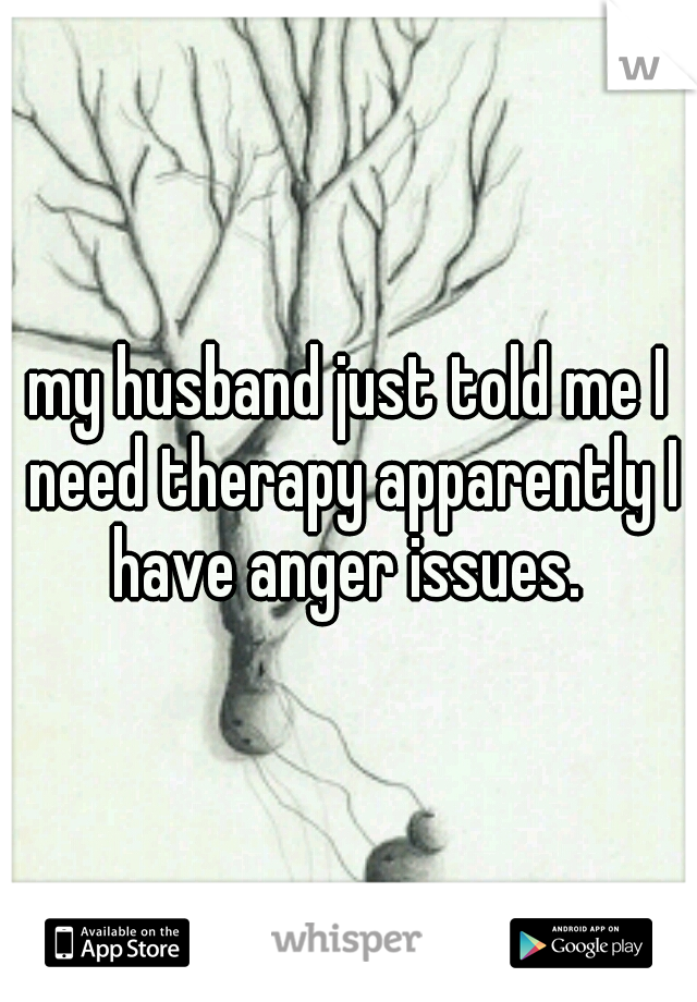 my husband just told me I need therapy apparently I have anger issues. 