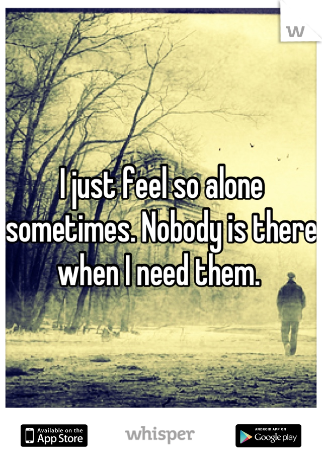 I just feel so alone sometimes. Nobody is there when I need them. 