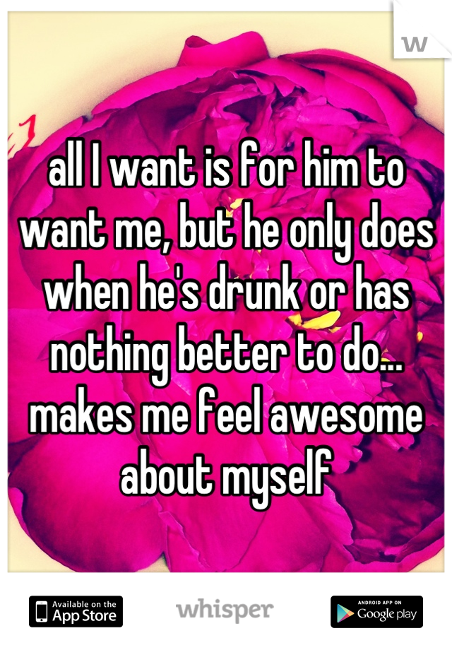 all I want is for him to want me, but he only does when he's drunk or has nothing better to do... makes me feel awesome about myself