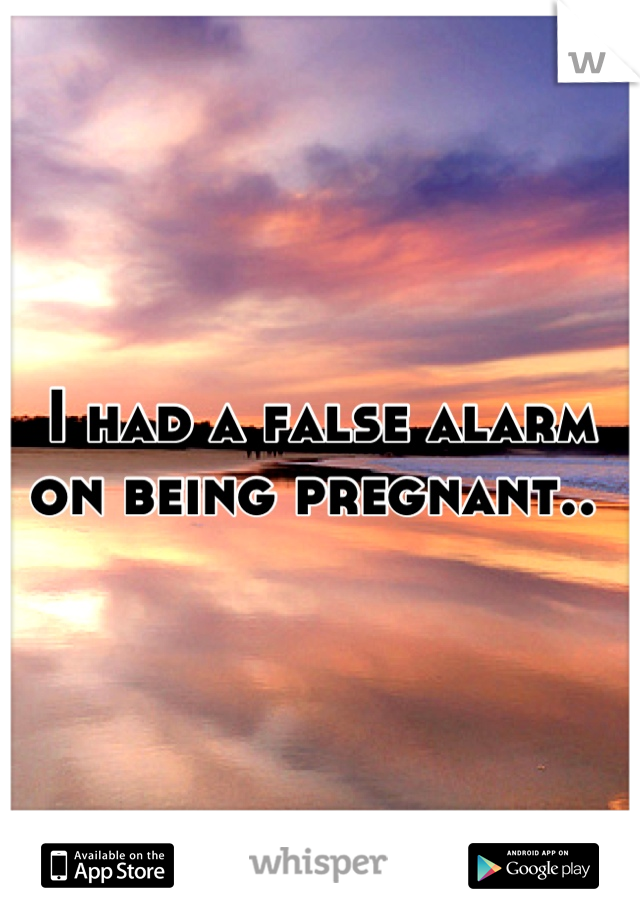 I had a false alarm on being pregnant.. 