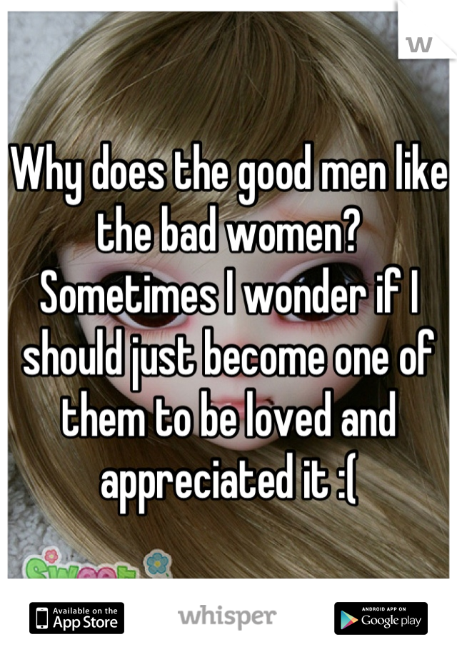 Why does the good men like the bad women? Sometimes I wonder if I should just become one of them to be loved and appreciated it :(