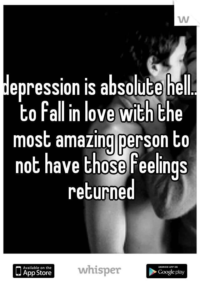 depression is absolute hell.. to fall in love with the most amazing person to not have those feelings returned