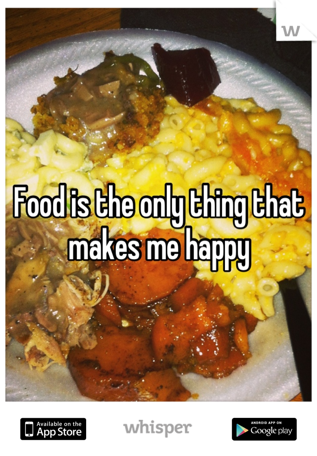 Food is the only thing that makes me happy