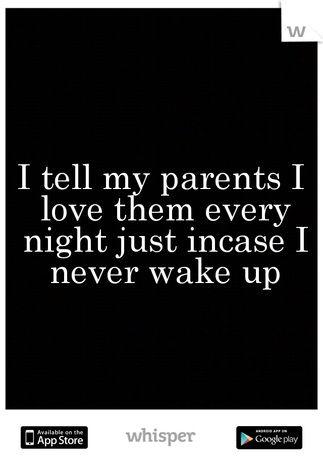 I tell my parents I love them every night just incase I never wake up