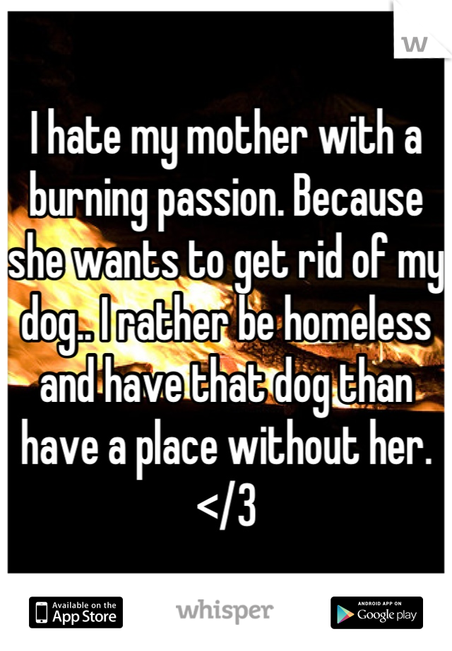 I hate my mother with a burning passion. Because she wants to get rid of my dog.. I rather be homeless and have that dog than have a place without her. </3