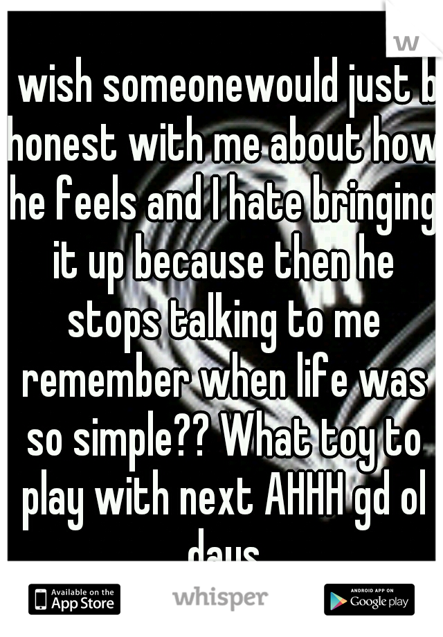 I wish someonewould just b honest with me about how he feels and I hate bringing it up because then he stops talking to me remember when life was so simple?? What toy to play with next AHHH gd ol days
