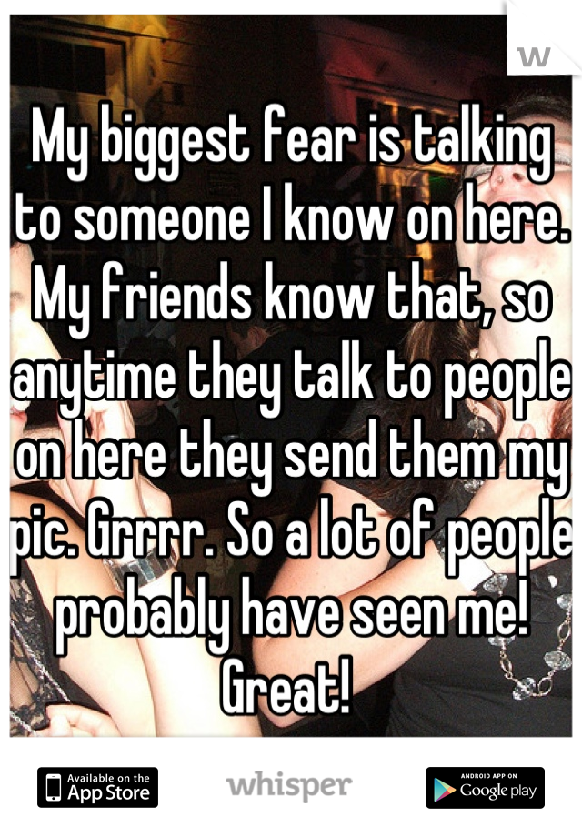 My biggest fear is talking to someone I know on here. My friends know that, so anytime they talk to people on here they send them my pic. Grrrr. So a lot of people probably have seen me! Great! 