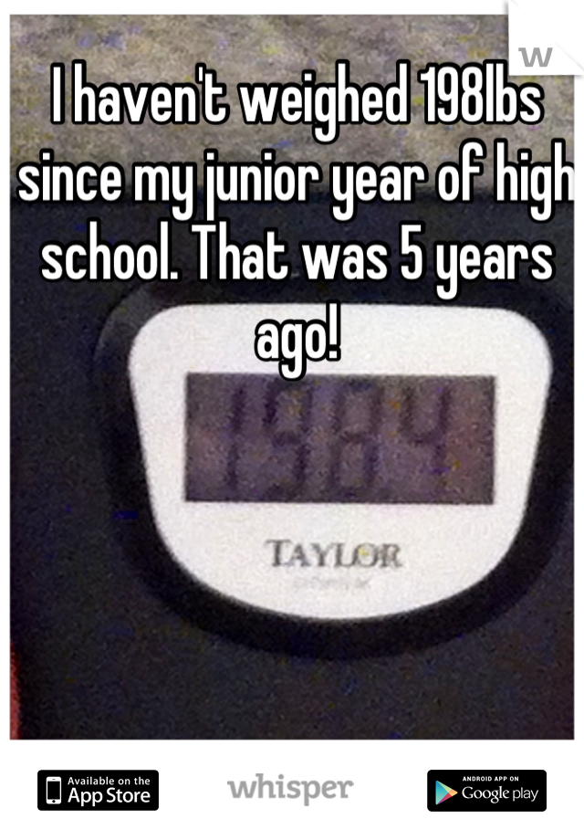 I haven't weighed 198lbs since my junior year of high school. That was 5 years ago!