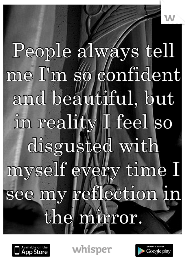 People always tell me I'm so confident and beautiful, but in reality I feel so disgusted with myself every time I see my reflection in the mirror.
