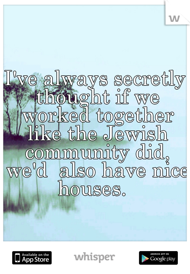 I've always secretly thought if we worked together like the Jewish community did, we'd  also have nice houses.  