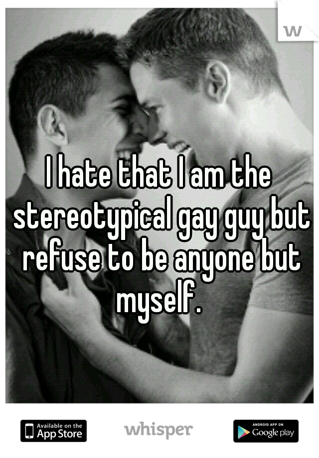 I hate that I am the stereotypical gay guy but refuse to be anyone but myself. 