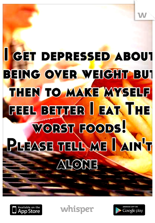 I get depressed about being over weight but then to make myself feel better I eat The worst foods! 
Please tell me I ain't alone 