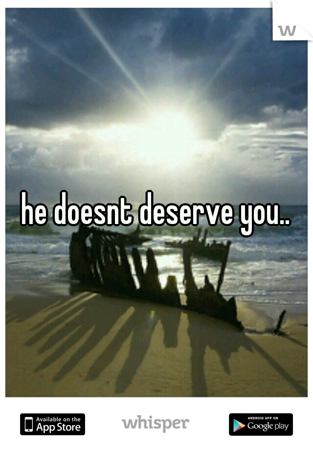 he doesnt deserve you..
