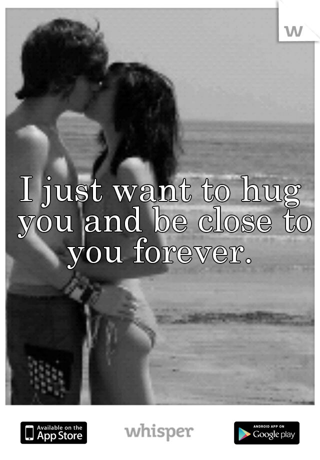 I just want to hug you and be close to you forever. 