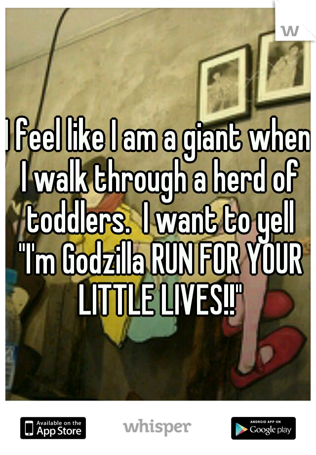 I feel like I am a giant when I walk through a herd of toddlers.  I want to yell "I'm Godzilla RUN FOR YOUR LITTLE LIVES!!"