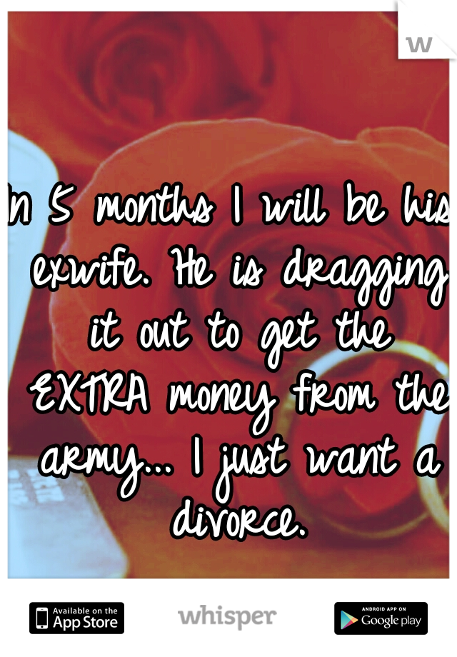 In 5 months I will be his exwife. He is dragging it out to get the EXTRA money from the army... I just want a divorce.