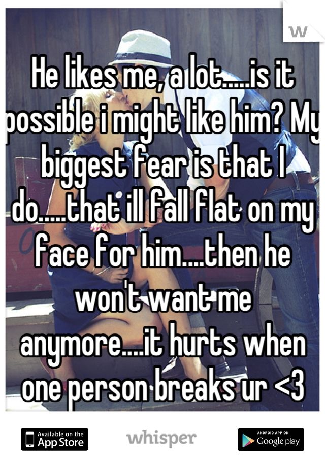 He likes me, a lot.....is it possible i might like him? My biggest fear is that I do.....that ill fall flat on my face for him....then he won't want me anymore....it hurts when one person breaks ur <3