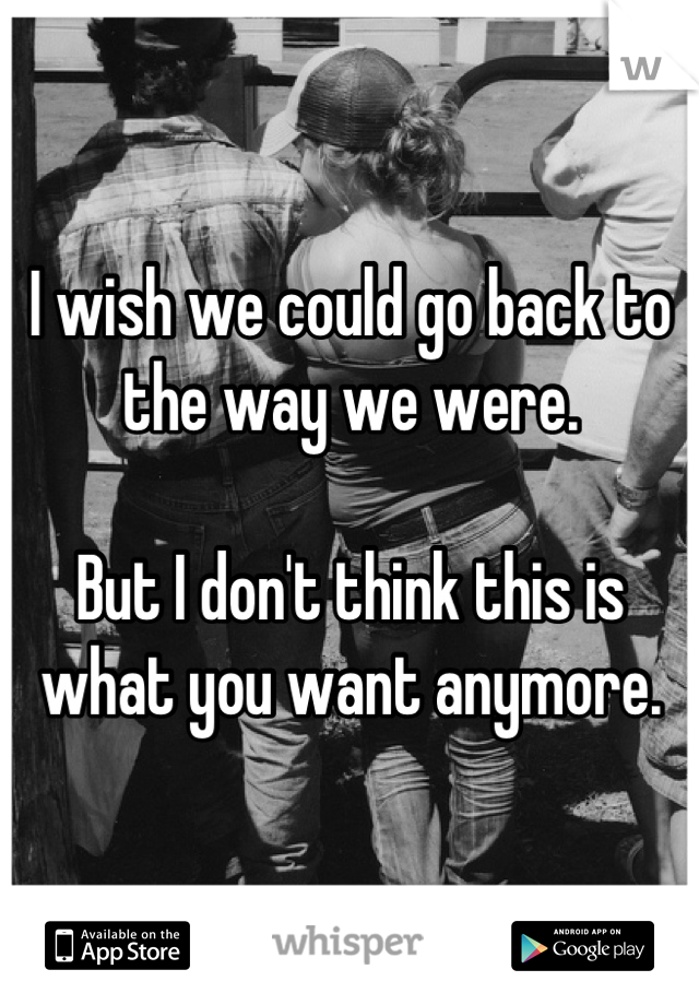I wish we could go back to the way we were.

But I don't think this is what you want anymore.