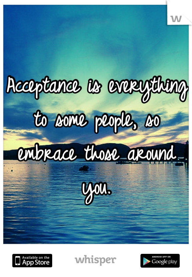 Acceptance is everything to some people, so embrace those around you.
