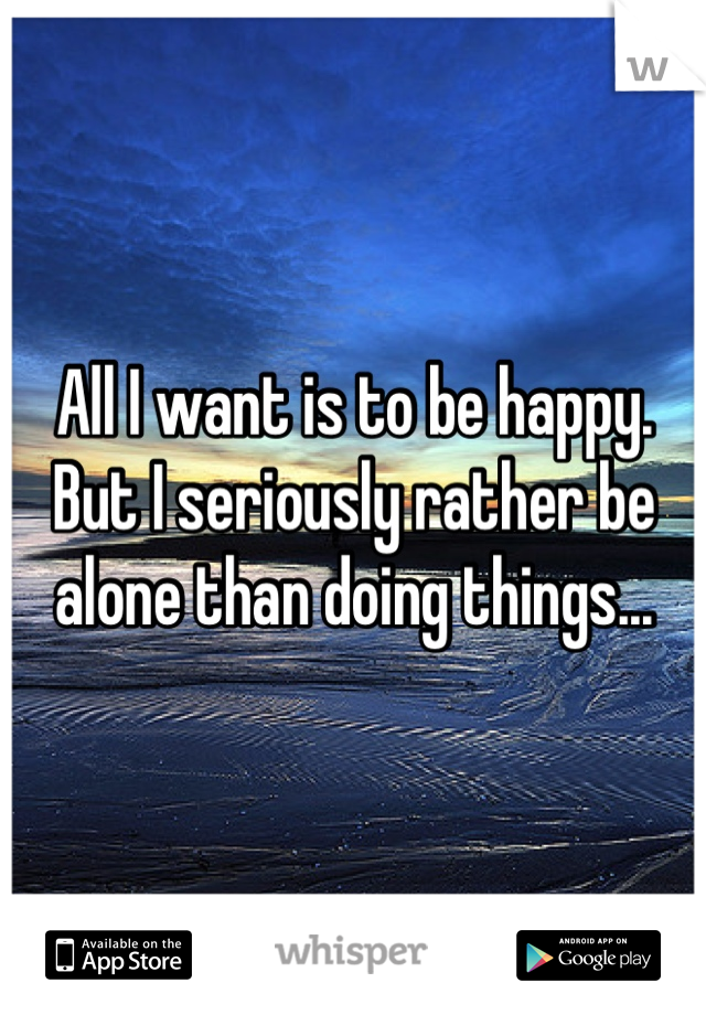 All I want is to be happy. But I seriously rather be alone than doing things...