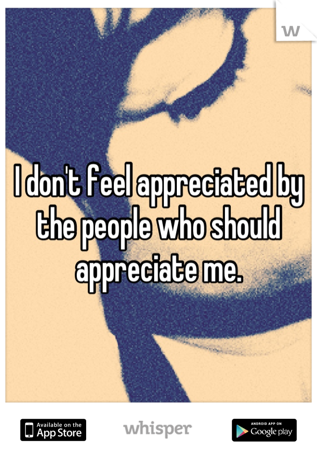 I don't feel appreciated by the people who should appreciate me.
