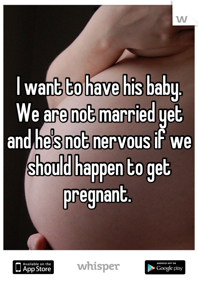 I want to have his baby. We are not married yet and he's not nervous if we should happen to get pregnant. 
