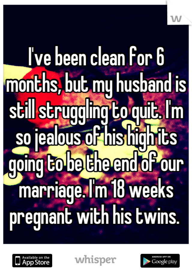 I've been clean for 6 months, but my husband is still struggling to quit. I'm so jealous of his high its going to be the end of our marriage. I'm 18 weeks pregnant with his twins. 