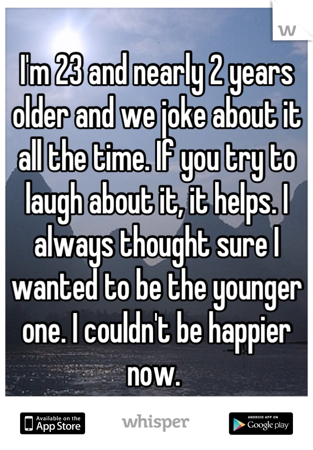 I'm 23 and nearly 2 years older and we joke about it all the time. If you try to laugh about it, it helps. I always thought sure I wanted to be the younger one. I couldn't be happier now. 