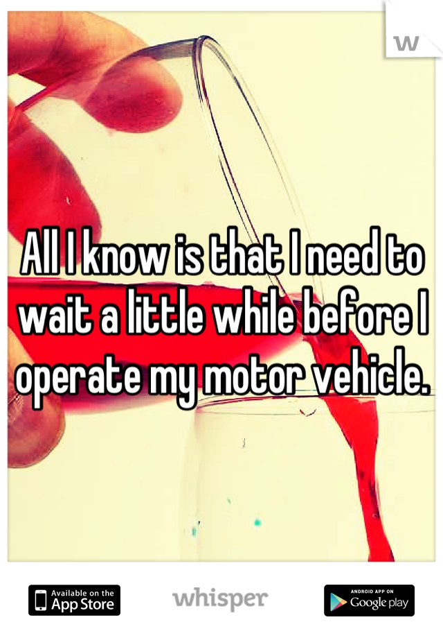 All I know is that I need to wait a little while before I operate my motor vehicle.