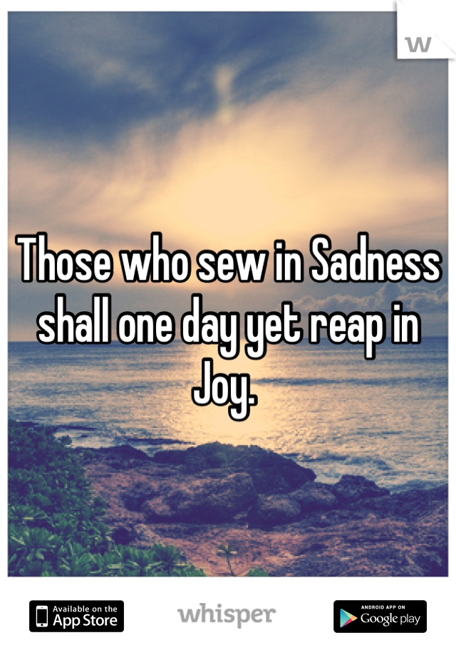 Those who sew in Sadness shall one day yet reap in Joy. 