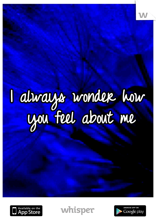 I always wonder how you feel about me