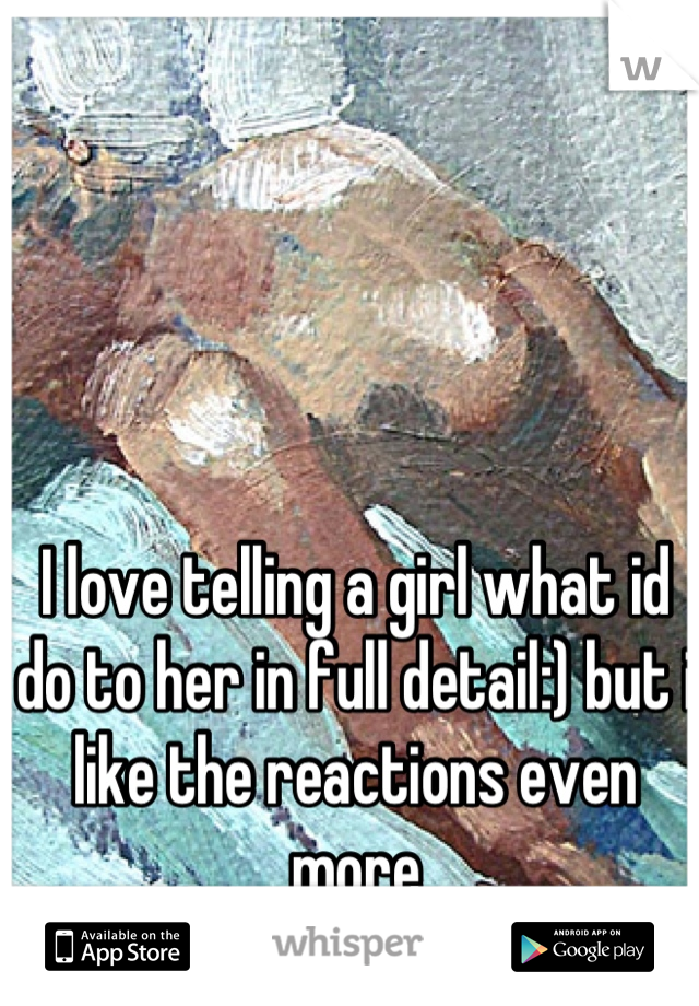 I love telling a girl what id do to her in full detail:) but i like the reactions even more