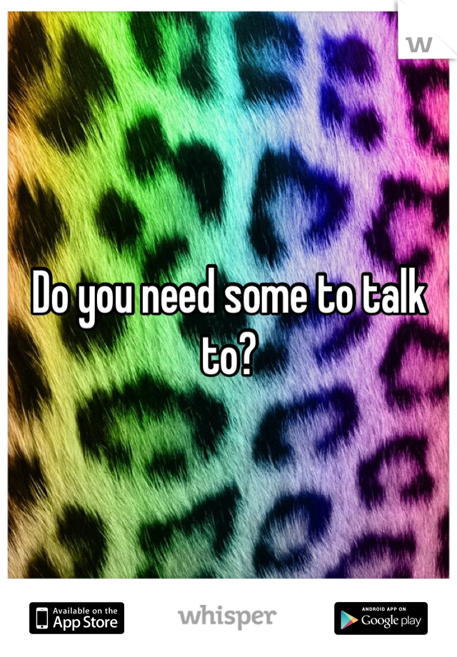 Do you need some to talk to?