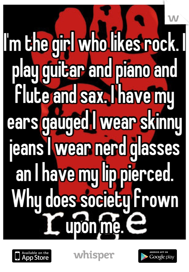 I'm the girl who likes rock. I play guitar and piano and flute and sax. I have my ears gauged I wear skinny jeans I wear nerd glasses an I have my lip pierced. Why does society frown upon me.