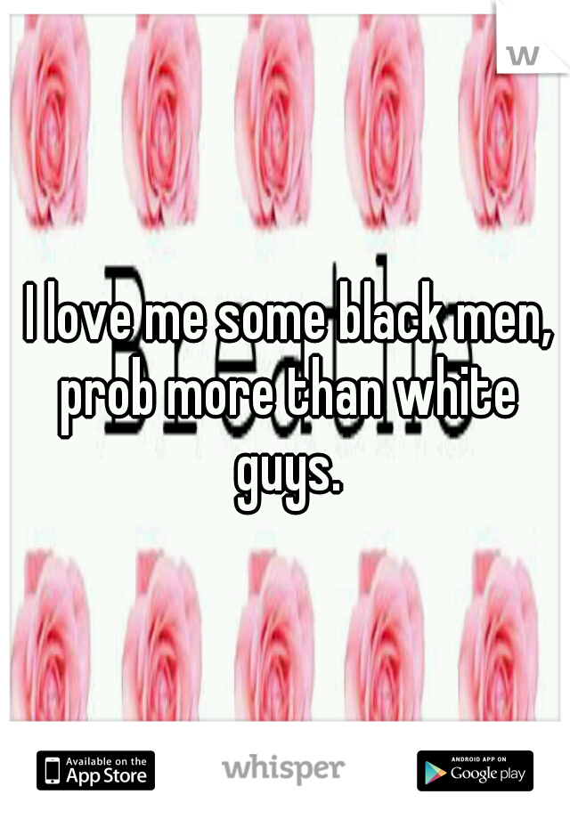  I love me some black men, prob more than white guys.