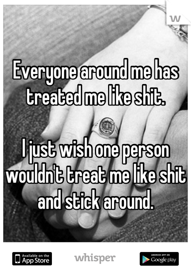 Everyone around me has treated me like shit. 

I just wish one person wouldn't treat me like shit and stick around.