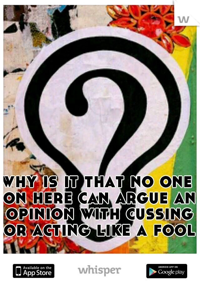 why is it that no one on here can argue an opinion with cussing or acting like a fool?